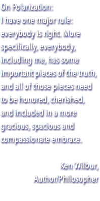 On Polarization: I have one major rule: everybody is right. More specifically, everybody, including me, has some important pieces of the truth, and all of those pieces need to be honored, cherished, and included in a more gracious, spacious and compassionate embrace. Ken Wilbur, Author/Philosopher